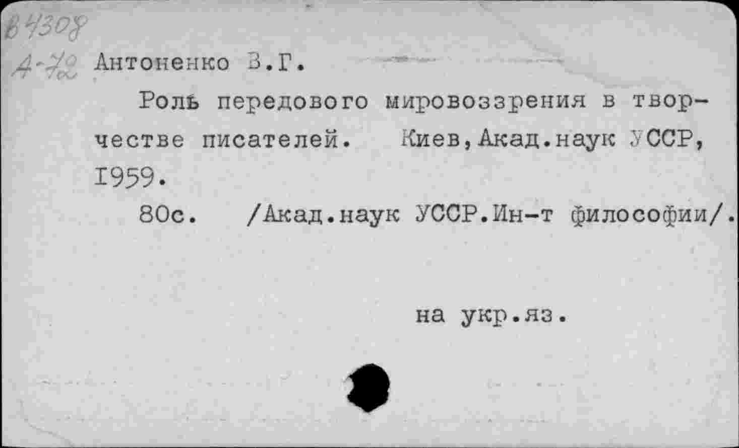 ﻿0УМ
^-,7 Антоненко В.Г.
РолВ передового честве писателей. 1959.
80с. /Акад.наук УССР.Ин-т философии/.
мировоззрения в твор-Кие в,Акад.наук У ССР,
на укр.яз.